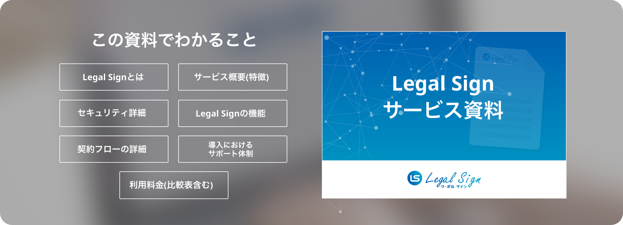 この資料でわかること...Legal Signとは/サービス概要(特徴)/セキュリティ詳細/Legal Signの機能/契約フローの詳細/導入におけるサポート体制/利用料金(比較表含む)